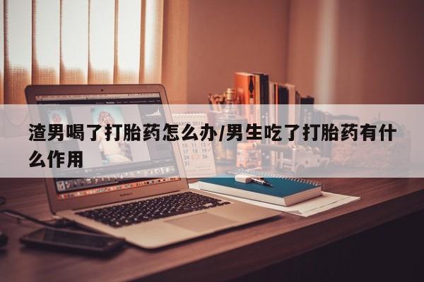 堕胎药购买渣男喝了打胎药怎么办/男生吃了打胎药有什么作用
