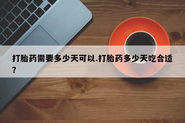 堕胎药购买打胎药需要多少天可以.打胎药多少天吃合适？