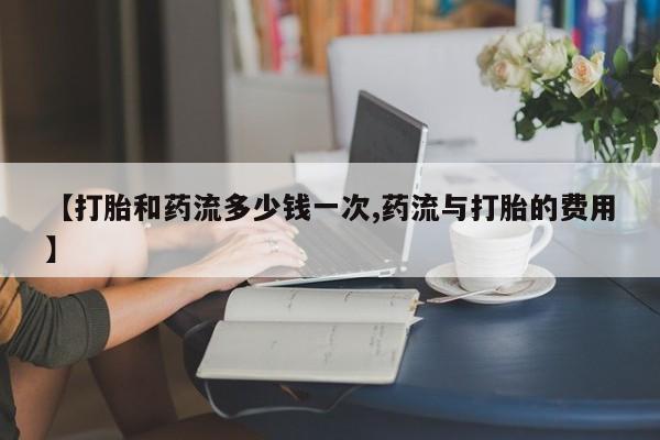 堕胎药购买【打胎和药流多少钱一次,药流与打胎的费用】