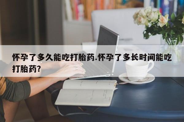 堕胎药购买怀孕了多久能吃打胎药.怀孕了多长时间能吃打胎药？