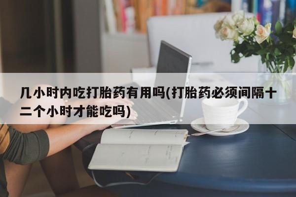 堕胎药购买几小时内吃打胎药有用吗(打胎药必须间隔十二个小时才能吃吗)