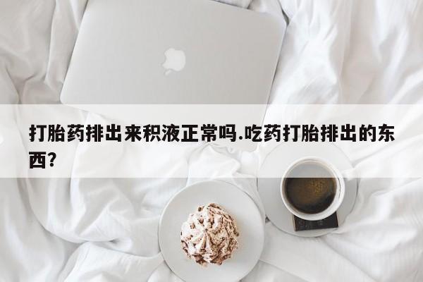 堕胎药购买打胎药排出来积液正常吗.吃药打胎排出的东西？