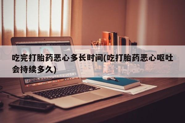 堕胎药购买吃完打胎药恶心多长时间(吃打胎药恶心呕吐会持续多久)