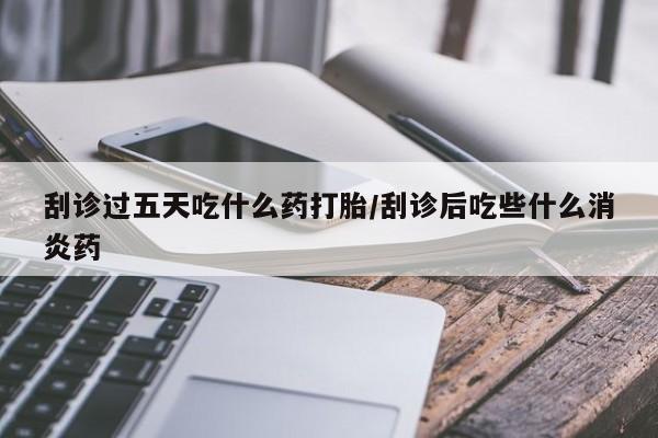 堕胎药购买刮诊过五天吃什么药打胎/刮诊后吃些什么消炎药