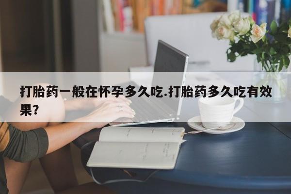 堕胎药购买打胎药一般在怀孕多久吃.打胎药多久吃有效果？