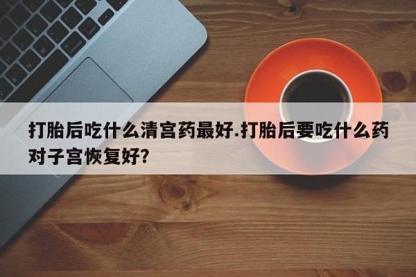 堕胎药购买打胎后吃什么清宫药最好.打胎后要吃什么药对子宫恢复好？