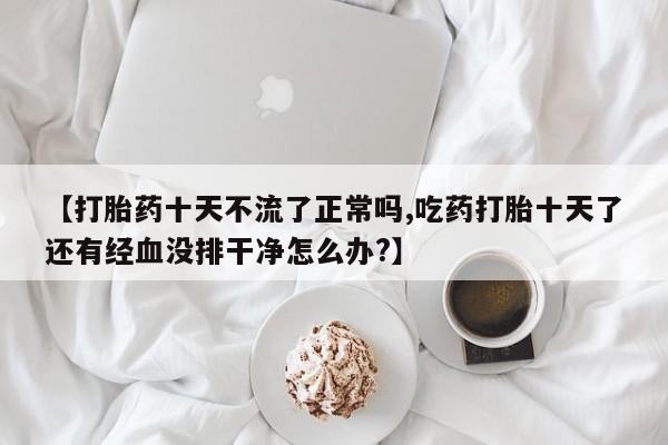 堕胎药购买【打胎药十天不流了正常吗,吃药打胎十天了还有经血没排干净怎么办?】