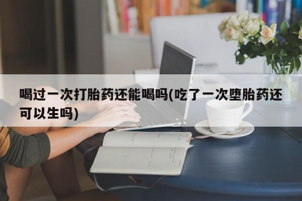 堕胎药购买喝过一次打胎药还能喝吗(吃了一次堕胎药还可以生吗)