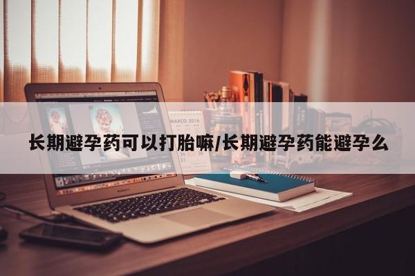 堕胎药购买长期避孕药可以打胎嘛/长期避孕药能避孕么