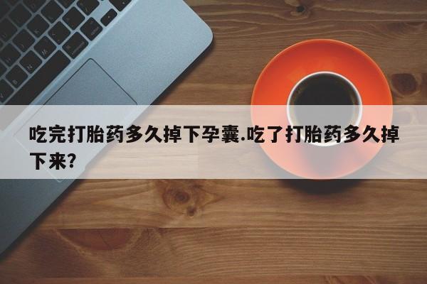 堕胎药购买吃完打胎药多久掉下孕囊.吃了打胎药多久掉下来？