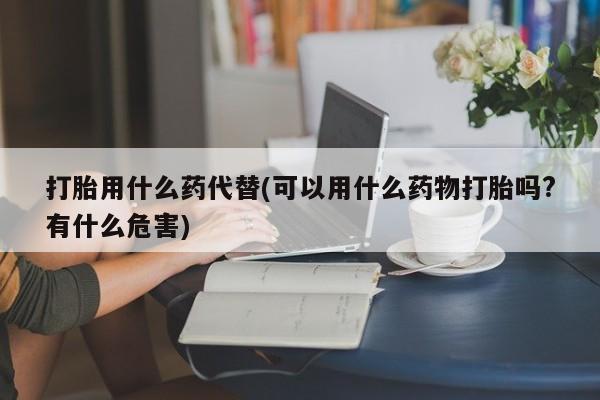 堕胎药购买打胎用什么药代替(可以用什么药物打胎吗?有什么危害)