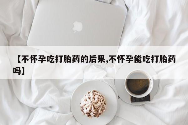 堕胎药购买【不怀孕吃打胎药的后果,不怀孕能吃打胎药吗】