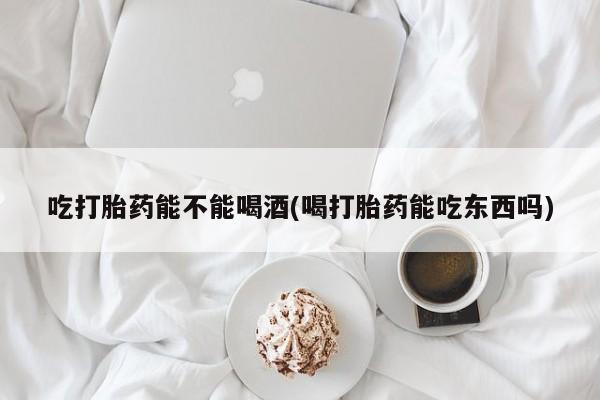 堕胎药购买吃打胎药能不能喝酒(喝打胎药能吃东西吗)