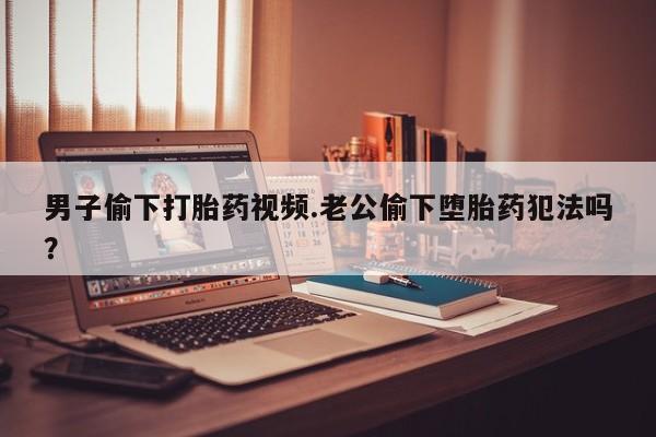 堕胎药购买男子偷下打胎药视频.老公偷下堕胎药犯法吗？