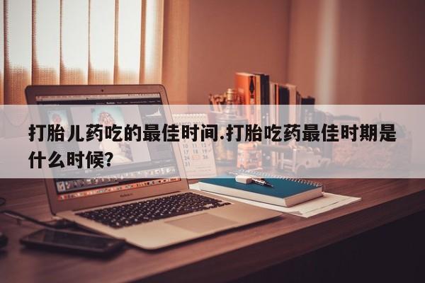 堕胎药购买打胎儿药吃的最佳时间.打胎吃药最佳时期是什么时候？