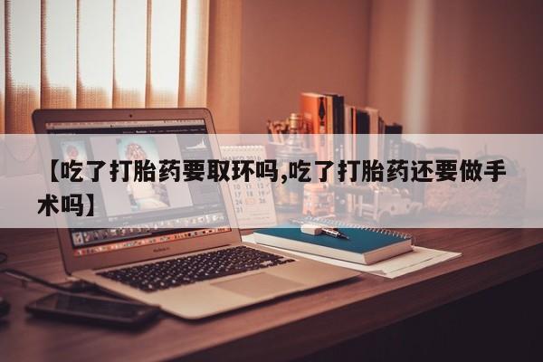 堕胎药购买【吃了打胎药要取环吗,吃了打胎药还要做手术吗】