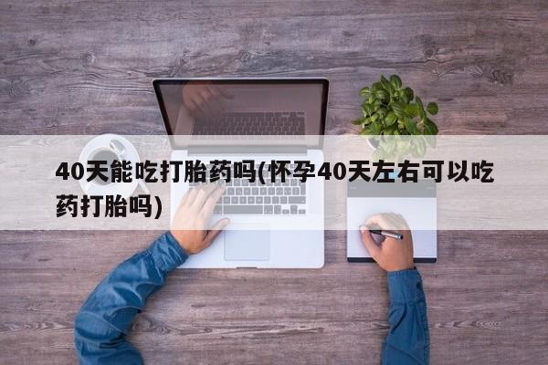 堕胎药购买40天能吃打胎药吗(怀孕40天左右可以吃药打胎吗)