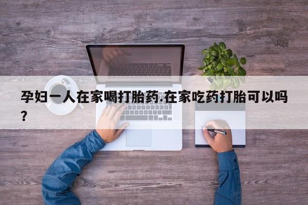 堕胎药购买孕妇一人在家喝打胎药.在家吃药打胎可以吗？