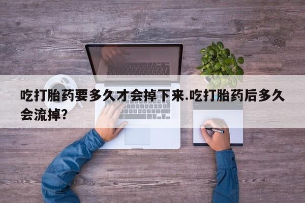 堕胎药购买吃打胎药要多久才会掉下来.吃打胎药后多久会流掉？
