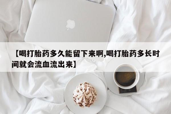 堕胎药购买【喝打胎药多久能留下来啊,喝打胎药多长时间就会流血流出来】