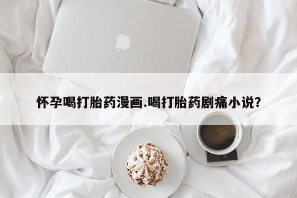 堕胎药购买怀孕喝打胎药漫画.喝打胎药剧痛小说？