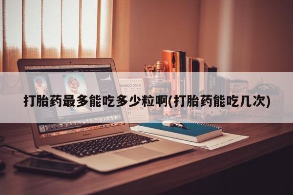 堕胎药购买打胎药最多能吃多少粒啊(打胎药能吃几次)