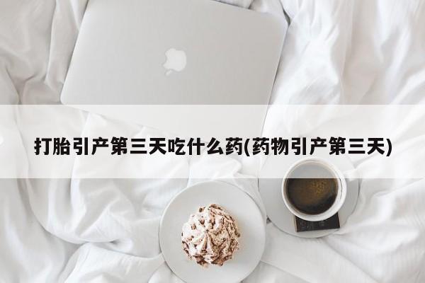 堕胎药购买打胎引产第三天吃什么药(药物引产第三天)