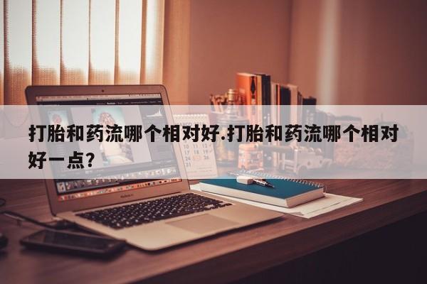 堕胎药购买打胎和药流哪个相对好.打胎和药流哪个相对好一点？