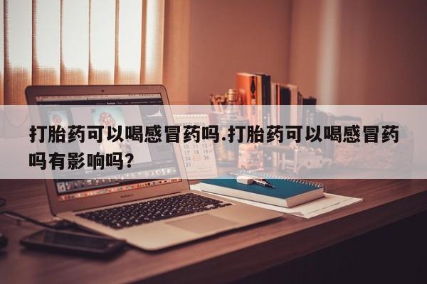 堕胎药购买打胎药可以喝感冒药吗.打胎药可以喝感冒药吗有影响吗？