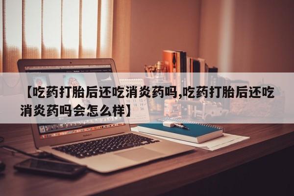 堕胎药购买【吃药打胎后还吃消炎药吗,吃药打胎后还吃消炎药吗会怎么样】