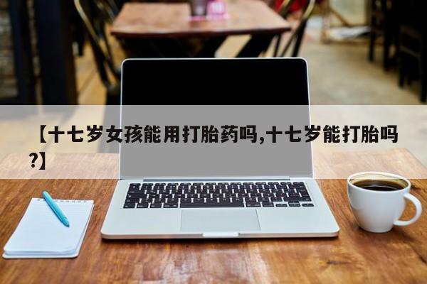 堕胎药购买【十七岁女孩能用打胎药吗,十七岁能打胎吗?】
