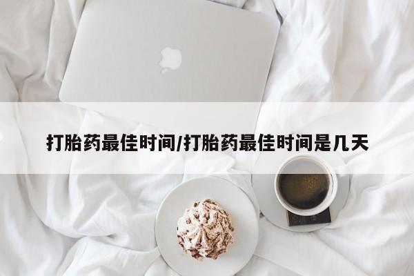 堕胎药购买打胎药最佳时间/打胎药最佳时间是几天