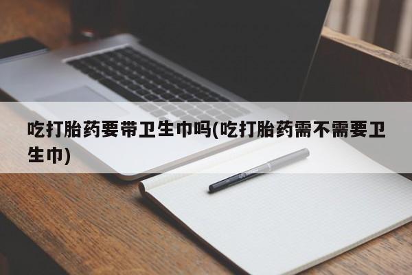 堕胎药购买吃打胎药要带卫生巾吗(吃打胎药需不需要卫生巾)