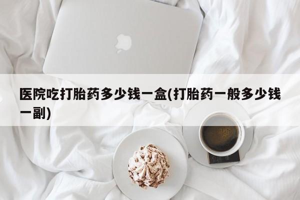 堕胎药购买医院吃打胎药多少钱一盒(打胎药一般多少钱一副)