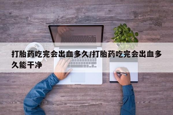 堕胎药购买打胎药吃完会出血多久/打胎药吃完会出血多久能干净