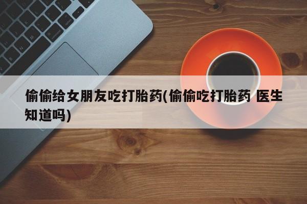 堕胎药购买偷偷给女朋友吃打胎药(偷偷吃打胎药 医生知道吗)