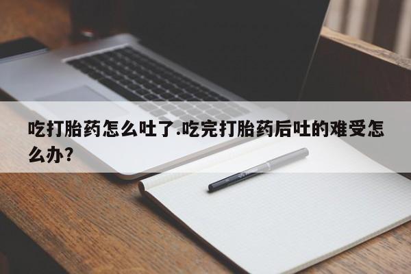 堕胎药购买吃打胎药怎么吐了.吃完打胎药后吐的难受怎么办？