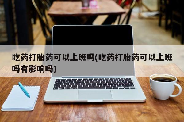 堕胎药购买吃药打胎药可以上班吗(吃药打胎药可以上班吗有影响吗)