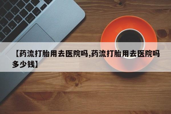 堕胎药购买【药流打胎用去医院吗,药流打胎用去医院吗多少钱】