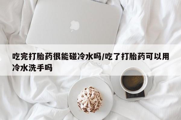 堕胎药购买吃完打胎药很能碰冷水吗/吃了打胎药可以用冷水洗手吗
