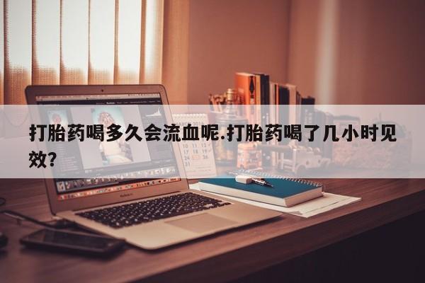 堕胎药购买打胎药喝多久会流血呢.打胎药喝了几小时见效？