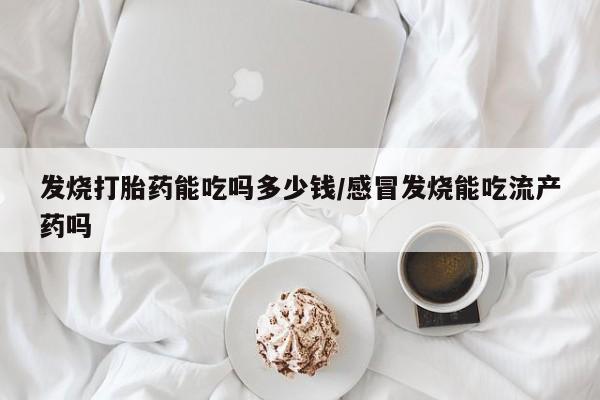 堕胎药购买发烧打胎药能吃吗多少钱/感冒发烧能吃流产药吗