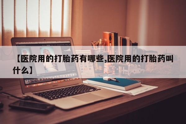 堕胎药购买【医院用的打胎药有哪些,医院用的打胎药叫什么】