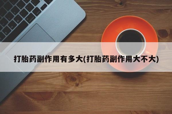 堕胎药购买打胎药副作用有多大(打胎药副作用大不大)