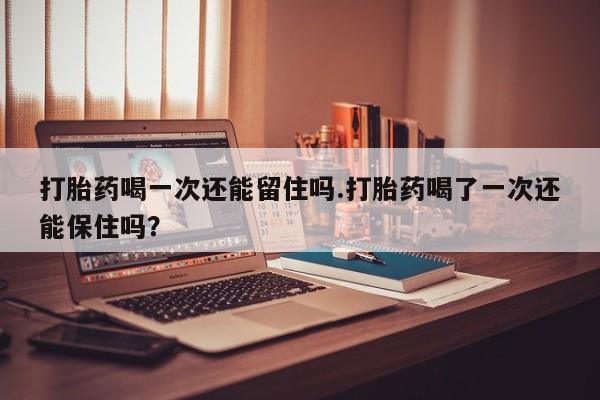 堕胎药购买打胎药喝一次还能留住吗.打胎药喝了一次还能保住吗？