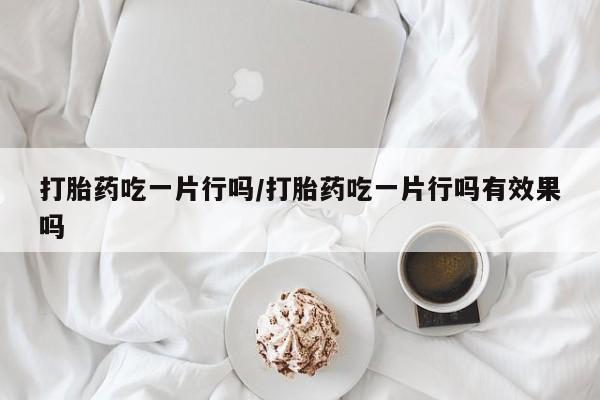 堕胎药购买打胎药吃一片行吗/打胎药吃一片行吗有效果吗