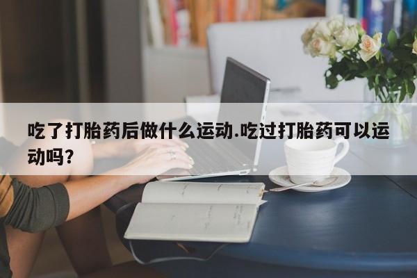 堕胎药购买吃了打胎药后做什么运动.吃过打胎药可以运动吗？