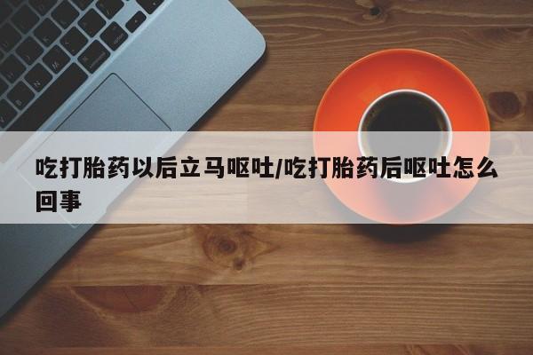堕胎药购买吃打胎药以后立马呕吐/吃打胎药后呕吐怎么回事