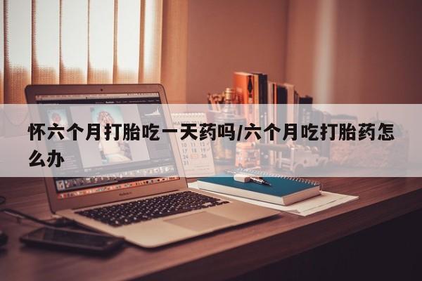 堕胎药购买怀六个月打胎吃一天药吗/六个月吃打胎药怎么办