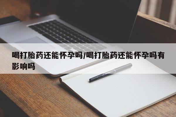 堕胎药购买喝打胎药还能怀孕吗/喝打胎药还能怀孕吗有影响吗